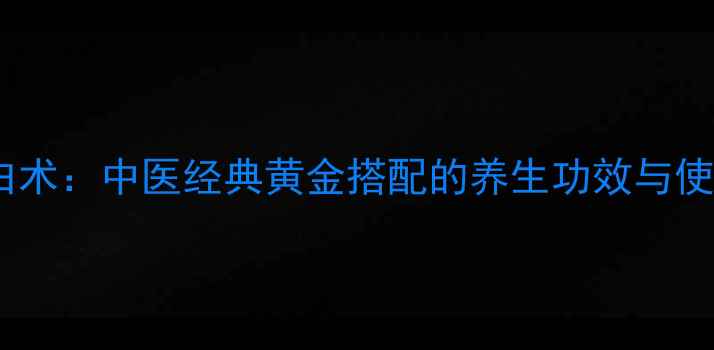 黄芪配白术中医经典黄金搭配的养生功效与使用指南