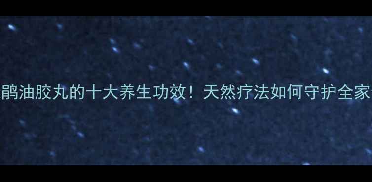 黄花杜鹃油胶丸的十大养生功效天然疗法如何守护全家健康