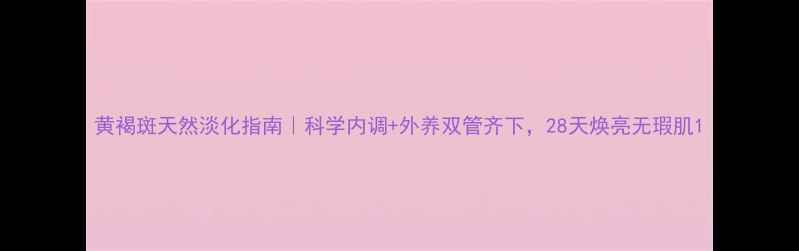 图片 黄褐斑天然淡化指南｜科学内调+外养双管齐下，28天焕亮无瑕肌1