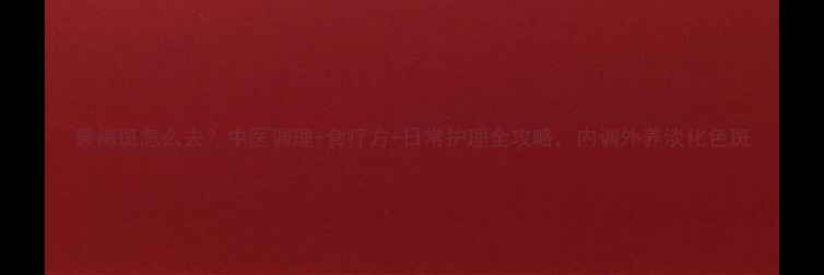 图片 黄褐斑怎么去？中医调理+食疗方+日常护理全攻略，内调外养淡化色斑