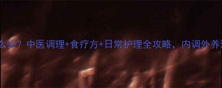 黄褐斑怎么去中医调理食疗方日常护理全攻略内调外养淡化色斑