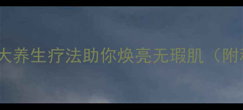 黄褐斑的天然克星5大养生疗法助你焕亮无瑕肌附科学原理实操指南