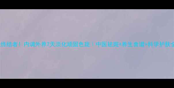 黄褐斑终结者内调外养7天淡化顽固色斑中医祛斑养生食谱科学护肤全攻略
