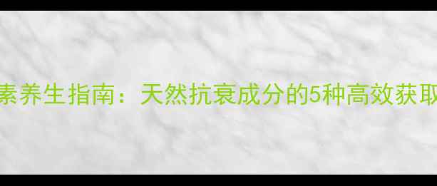 黄酮素养生指南天然抗衰成分的5种高效获取方法
