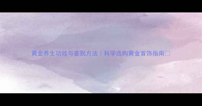 黄金养生功效与鉴别方法科学选购黄金首饰指南