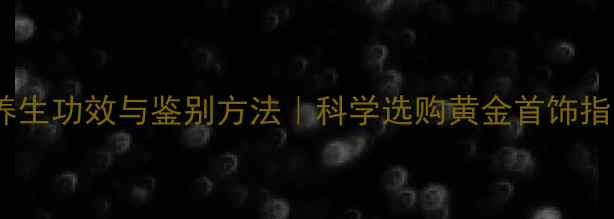 图片 黄金养生功效与鉴别方法｜科学选购黄金首饰指南✨1
