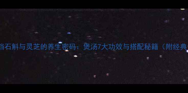 黄金搭档石斛与灵芝的养生密码煲汤7大功效与搭配秘籍附经典食谱