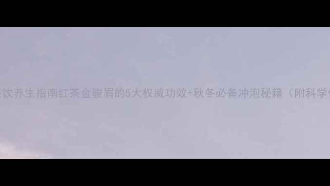 黄金茶饮养生指南红茶金骏眉的5大权威功效秋冬必备冲泡秘籍附科学依据