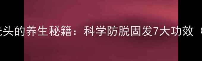 黄金配方生姜煮水洗头的养生秘籍科学防脱固发7大功效附正确操作指南