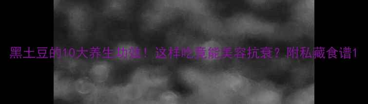 黑土豆的10大养生功效这样吃竟能美容抗衰附私藏食谱