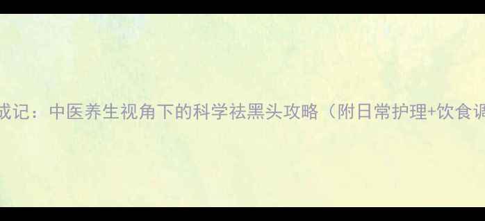 图片 黑头克星养成记：中医养生视角下的科学祛黑头攻略（附日常护理+饮食调理全方案）