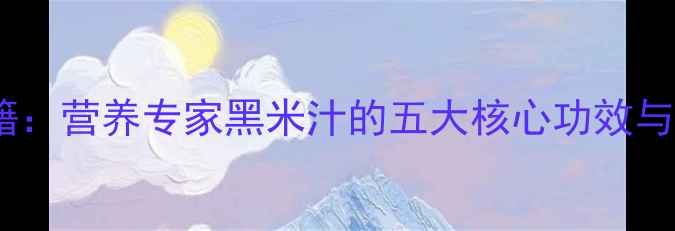 图片 黑米汁养生秘籍：营养专家黑米汁的五大核心功效与科学饮用指南2