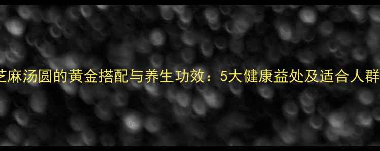 黑芝麻汤圆的黄金搭配与养生功效5大健康益处及适合人群全