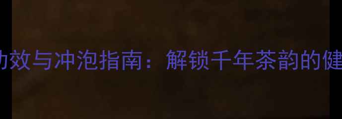 黑茶养生功效与冲泡指南解锁千年茶韵的健康新方式