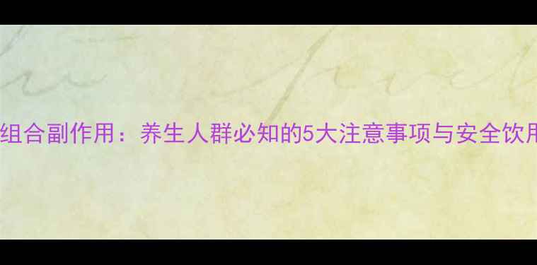 图片 齐拉依组合副作用：养生人群必知的5大注意事项与安全饮用指南2