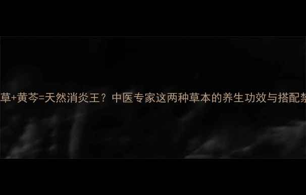 图片 龙胆草+黄芩=天然消炎王？中医专家这两种草本的养生功效与搭配禁忌1