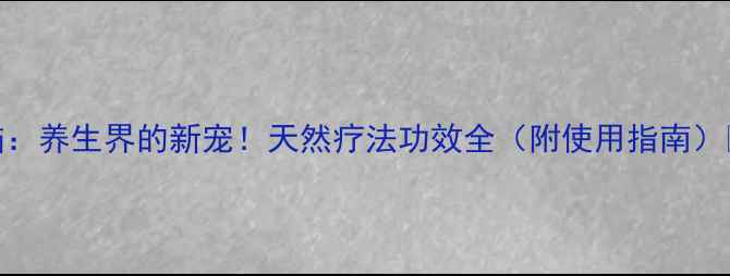 龙脑养生界的新宠天然疗法功效全附使用指南