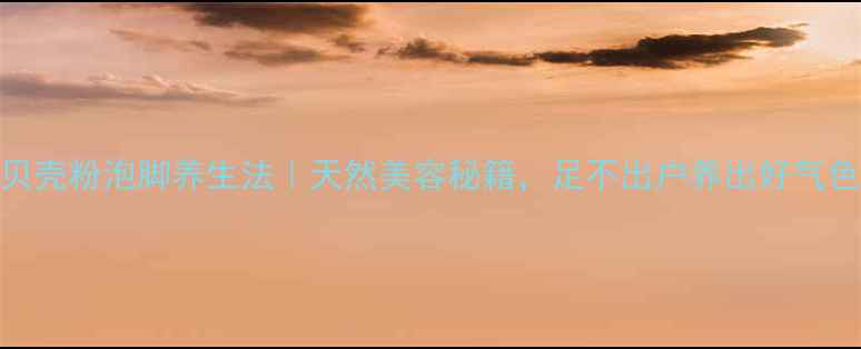 贝壳粉泡脚养生法天然美容秘籍足不出户养出好气色