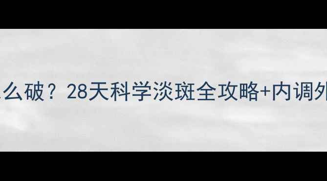 晒后斑驳暗沉怎么破28天科学淡斑全攻略内调外养秘籍大公开