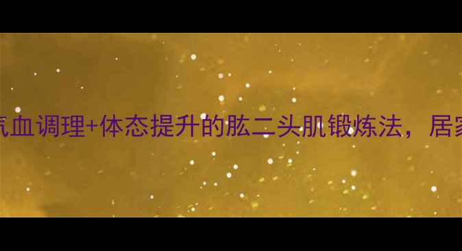 25-35岁女生必看气血调理体态提升的肱二头肌锻炼法居家5分钟紧致手臂线条