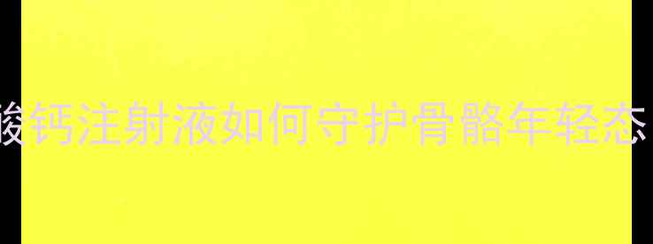 30女性必看葡萄糖酸钙注射液如何守护骨骼年轻态这5个用法太关键了