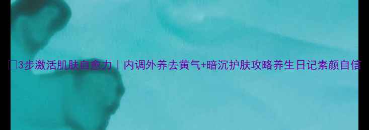 3步激活肌肤自愈力内调外养去黄气暗沉护肤攻略养生日记素颜自信