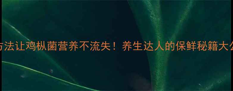 图片 🌟3种方法让鸡枞菌营养不流失！养生达人的保鲜秘籍大公开🌟2