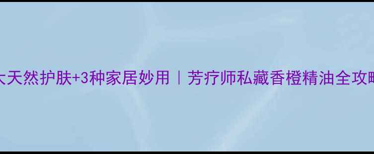 图片 🌟5大天然护肤+3种家居妙用｜芳疗师私藏香橙精油全攻略💚1