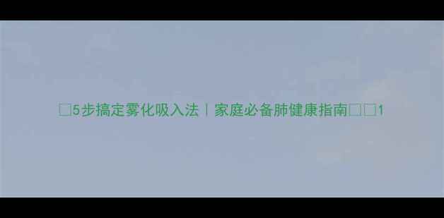 5步搞定雾化吸入法家庭必备肺健康指南