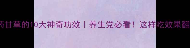 中药甘草的10大神奇功效养生党必看这样吃效果翻倍