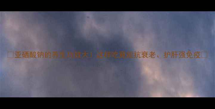 图片 🌟亚硒酸钠的养生功效大！这样吃竟能抗衰老、护肝强免疫✨