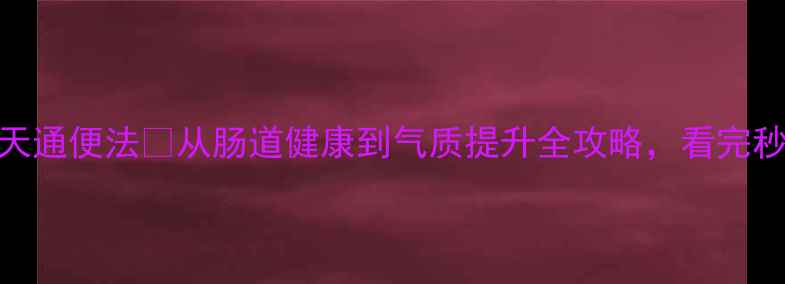 便秘救星5大元凶7天通便法从肠道健康到气质提升全攻略看完秒懂如何告别厕所焦虑