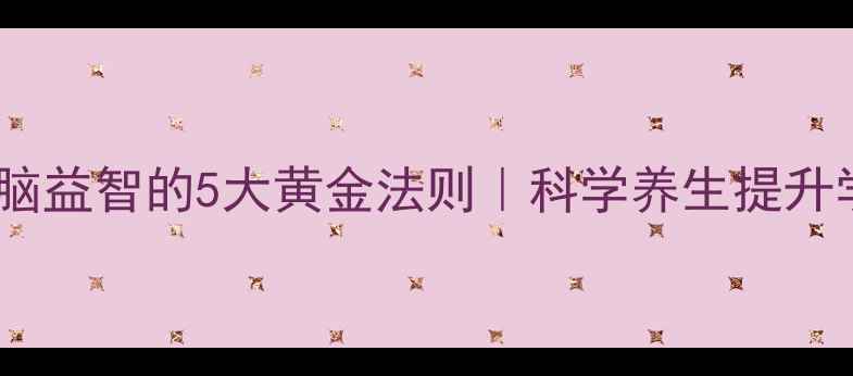 图片 🌟儿童健脑益智的5大黄金法则｜科学养生提升学习力🌟2