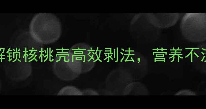 养生必学3分钟解锁核桃壳高效剥法营养不流失的5大健康秘诀