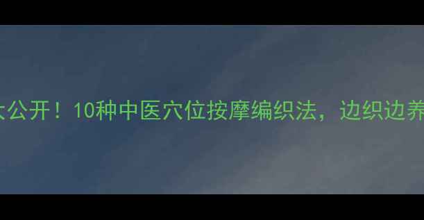 养生编织大公开10种中医穴位按摩编织法边织边养出好气血