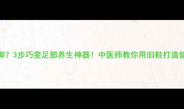 凉鞋不合脚3步巧变足部养生神器中医师教你用旧鞋打造健康足浴包