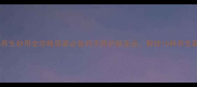 图片 🌟凡士林养生妙用全攻略居家必备的天然护肤圣品，解锁10种养生新姿势！2