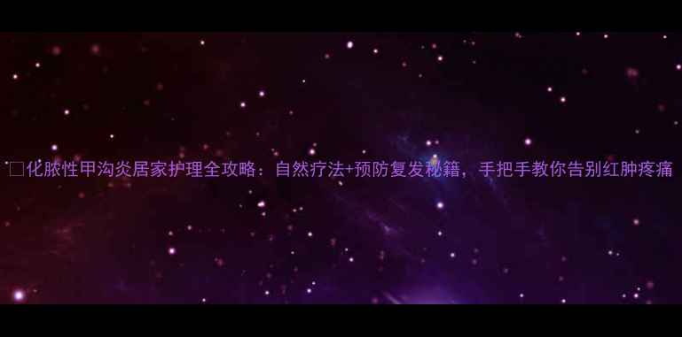 图片 🌟化脓性甲沟炎居家护理全攻略：自然疗法+预防复发秘籍，手把手教你告别红肿疼痛