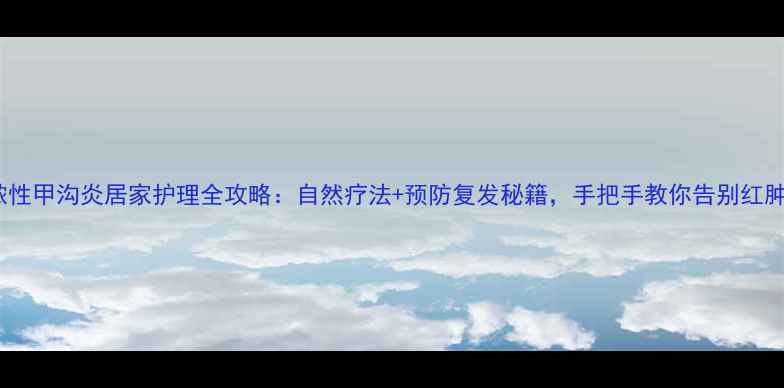 化脓性甲沟炎居家护理全攻略自然疗法预防复发秘籍手把手教你告别红肿疼痛