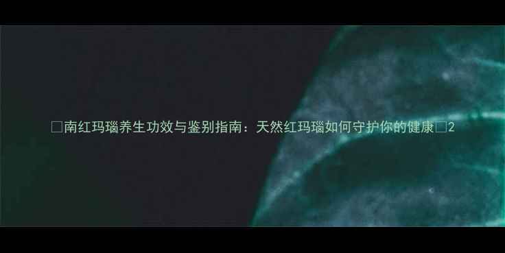 南红玛瑙养生功效与鉴别指南天然红玛瑙如何守护你的健康