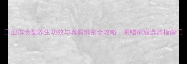 卫群食盐养生功效与真假辨别全攻略附赠家庭选购指南