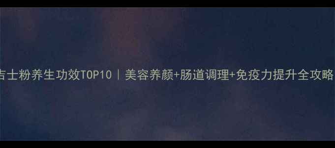 吉士粉养生功效TOP10美容养颜肠道调理免疫力提升全攻略