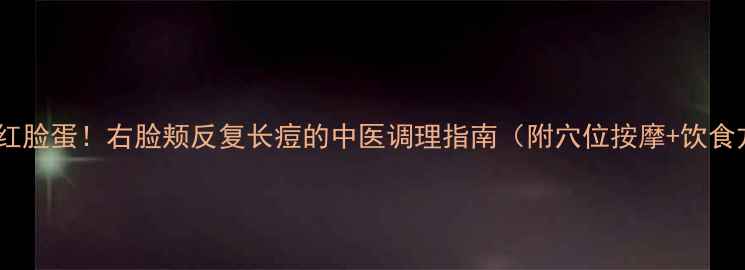 告别红脸蛋右脸颊反复长痘的中医调理指南附穴位按摩饮食方案