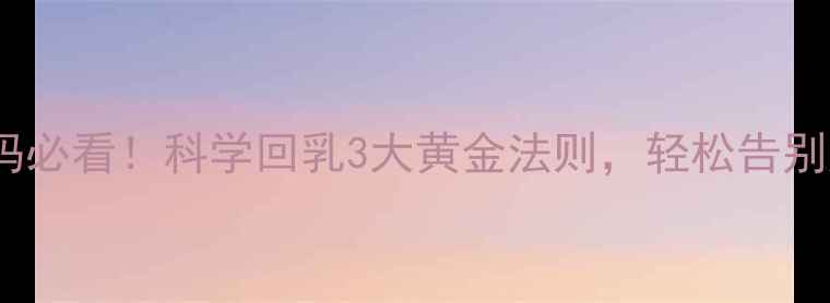 哺乳期妈妈必看科学回乳3大黄金法则轻松告别胸部困扰