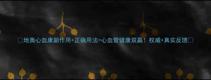 地奥心血康副作用正确用法心血管健康双赢权威真实反馈