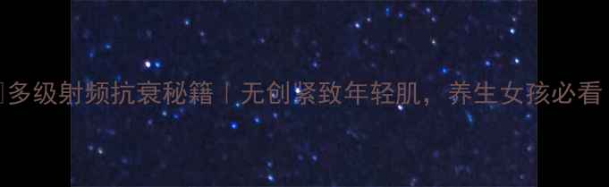 多级射频抗衰秘籍无创紧致年轻肌养生女孩必看