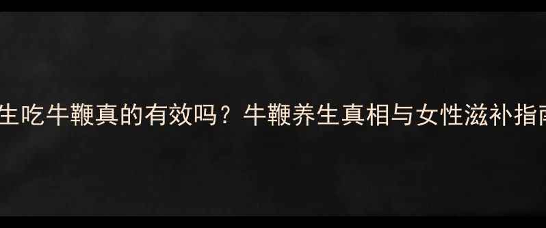 女生吃牛鞭真的有效吗牛鞭养生真相与女性滋补指南