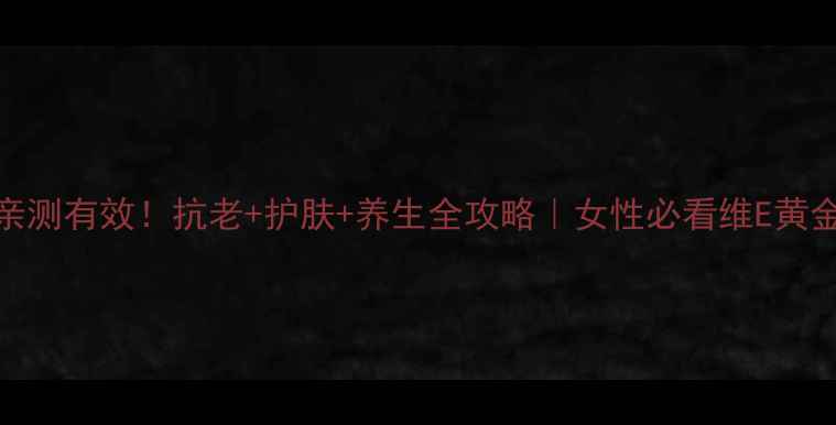 安利维E软胶囊亲测有效抗老护肤养生全攻略女性必看维E黄金搭档抗初老秘籍