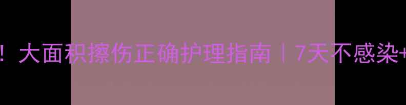 家庭急救必备大面积擦伤正确护理指南7天不感染快速愈合技巧