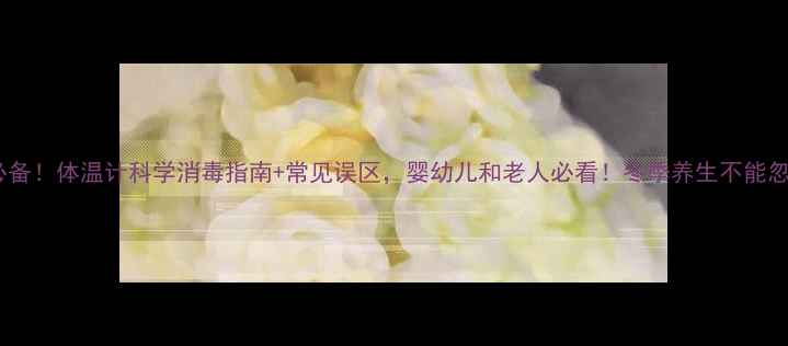 家庭消毒必备体温计科学消毒指南常见误区婴幼儿和老人必看冬季养生不能忽视的细节